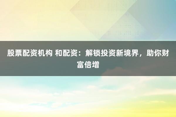 股票配資機(jī)構(gòu) 和配資：解鎖投資新境界，助你財(cái)富倍增