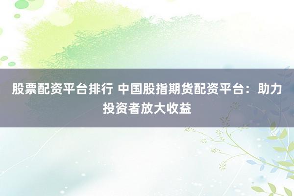 股票配資平臺排行 中國股指期貨配資平臺：助力投資者放大收益