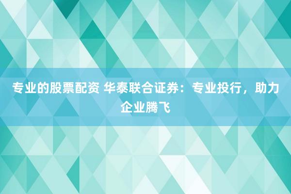 專業的股票配資 華泰聯合證券：專業投行，助力企業騰飛