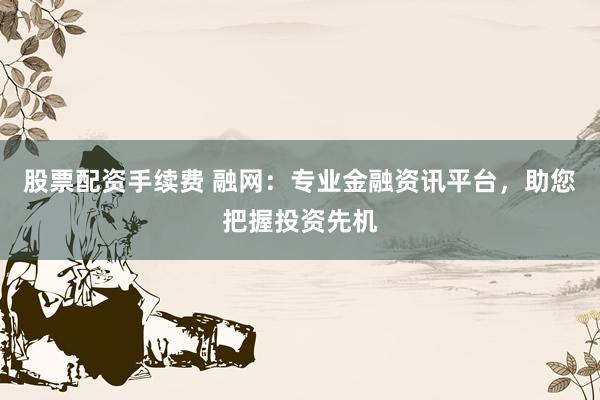 股票配資手續(xù)費 融網(wǎng)：專業(yè)金融資訊平臺，助您把握投資先機
