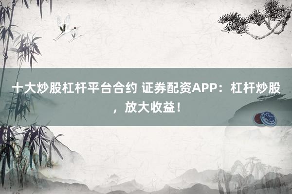 十大炒股杠桿平臺合約 證券配資APP：杠桿炒股，放大收益！