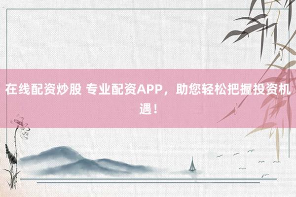 在線配資炒股 專業(yè)配資APP，助您輕松把握投資機遇！