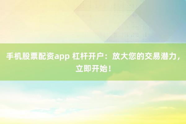 手機股票配資app 杠桿開戶：放大您的交易潛力，立即開始！