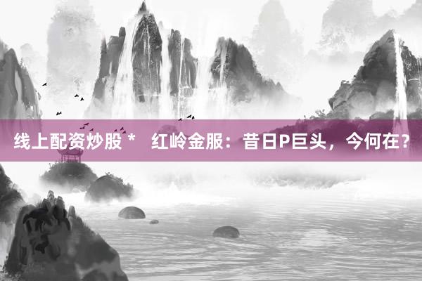 線上配資炒股 *   紅嶺金服：昔日P巨頭，今何在？