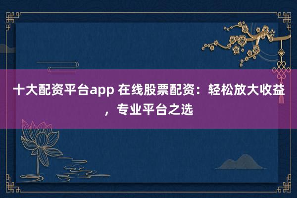 十大配資平臺app 在線股票配資：輕松放大收益，專業(yè)平臺之選