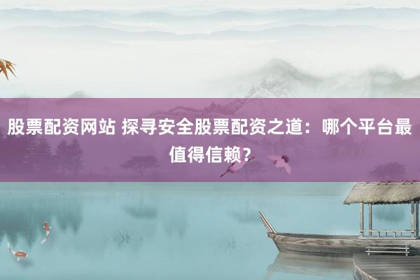 股票配資網(wǎng)站 探尋安全股票配資之道：哪個平臺最值得信賴？