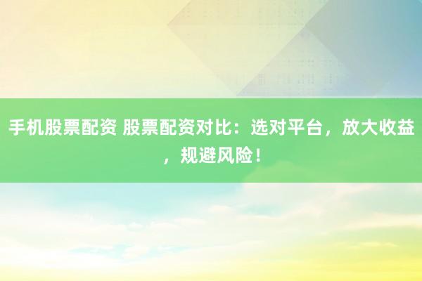 手機股票配資 股票配資對比：選對平臺，放大收益，規避風險！