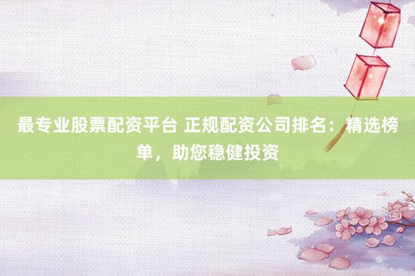 最專業股票配資平臺 正規配資公司排名：精選榜單，助您穩健投資