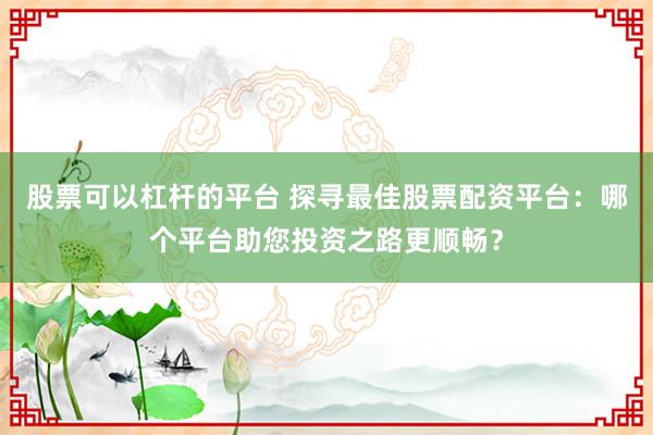 股票可以杠桿的平臺(tái) 探尋最佳股票配資平臺(tái):哪個(gè)平臺(tái)助您投資之路更順暢?