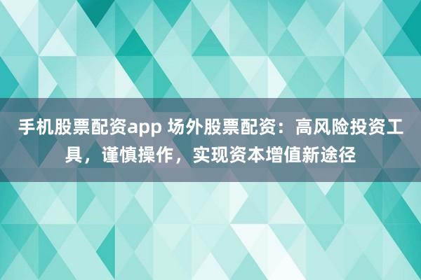 手機股票配資app 場外股票配資：高風險投資工具，謹慎操作，實現資本增值新途徑