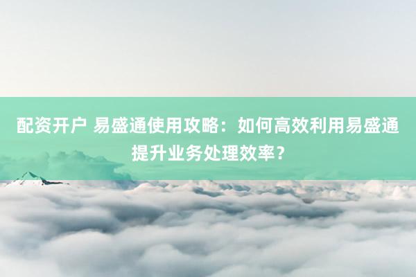 配資開戶 易盛通使用攻略：如何高效利用易盛通提升業(yè)務處理效率？