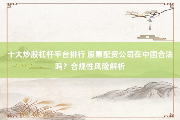 十大炒股杠桿平臺排行 股票配資公司在中國合法嗎?合規性風險解析