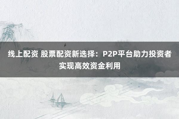 線上配資 股票配資新選擇：P2P平臺助力投資者實(shí)現(xiàn)高效資金利用