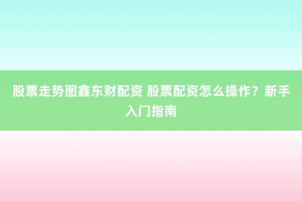 股票走勢圖鑫東財配資 股票配資怎么操作?新手入門指南