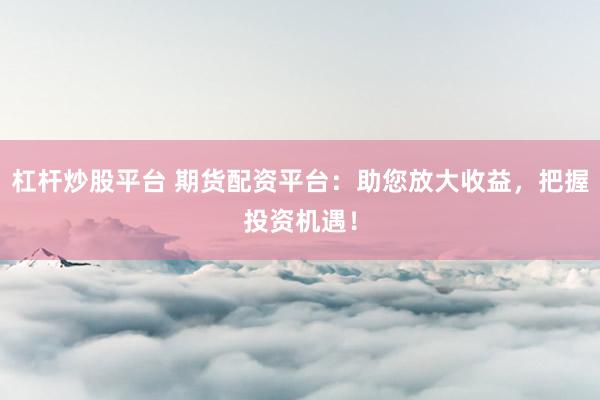 杠桿炒股平臺 期貨配資平臺：助您放大收益，把握投資機遇！