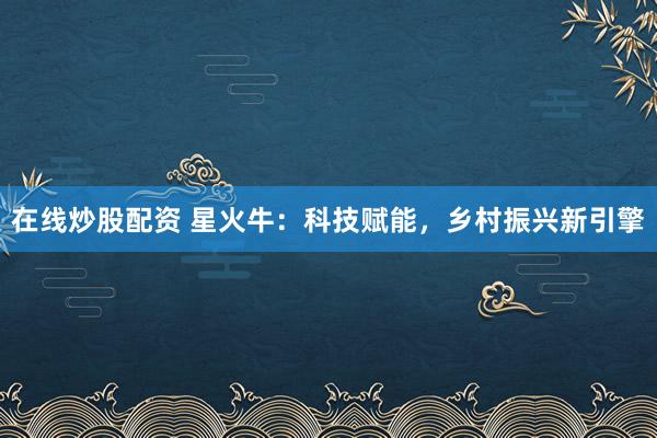 在線炒股配資 星火牛：科技賦能，鄉村振興新引擎