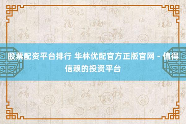 股票配資平臺排行 華林優配官方正版官網 - 值得信賴的投資平臺
