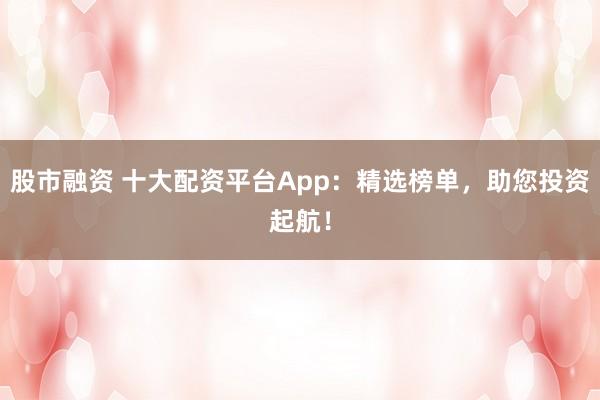 股市融資 十大配資平臺App：精選榜單，助您投資起航！