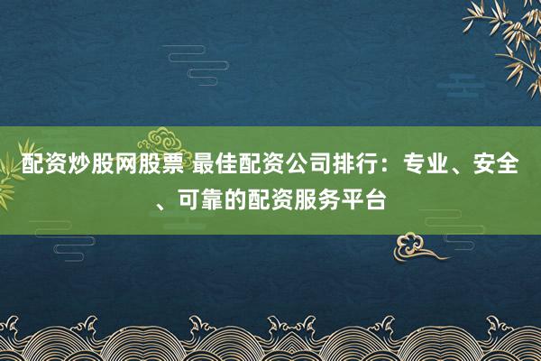 配資炒股網股票 最佳配資公司排行：專業、安全、可靠的配資服務平臺