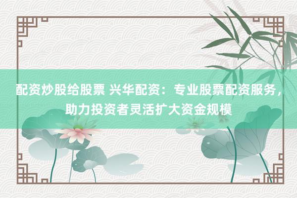 配資炒股給股票 興華配資：專業股票配資服務，助力投資者靈活擴大資金規模