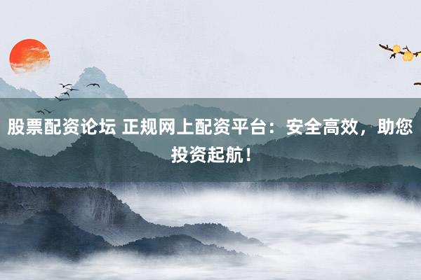 股票配資論壇 正規(guī)網(wǎng)上配資平臺(tái)：安全高效，助您投資起航！