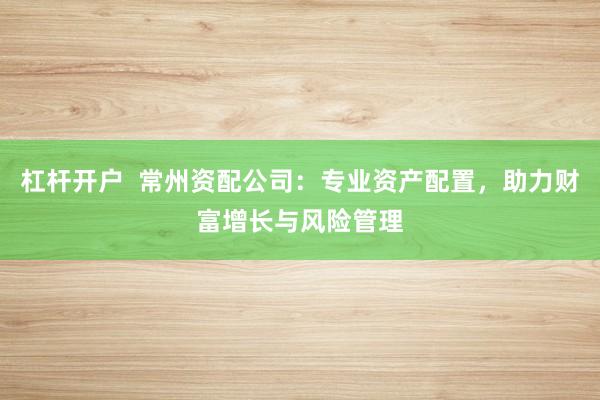 杠桿開戶  常州資配公司：專業(yè)資產(chǎn)配置，助力財富增長與風(fēng)險管理