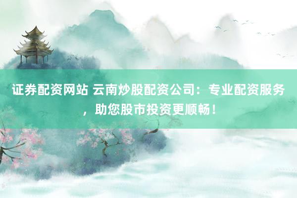 證券配資網站 云南炒股配資公司：專業配資服務，助您股市投資更順暢！