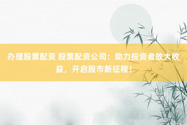 辦理股票配資 股票配資公司：助力投資者放大收益，開啟股市新征程！