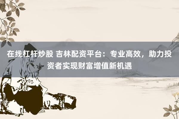 在線杠桿炒股 吉林配資平臺：專業高效，助力投資者實現財富增值新機遇