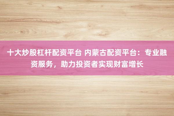 十大炒股杠桿配資平臺 內蒙古配資平臺：專業融資服務，助力投資者實現財富增長