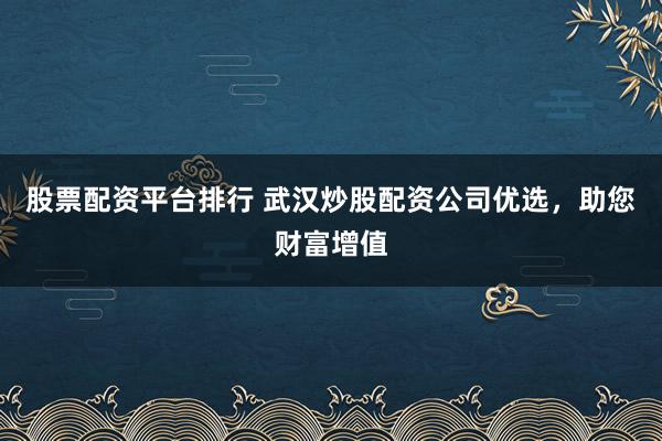 股票配資平臺排行 武漢炒股配資公司優選，助您財富增值