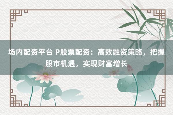 場內配資平臺 P股票配資：高效融資策略，把握股市機遇，實現財富增長